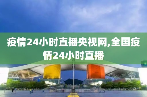 疫情24小时直播央视网,全国疫情24小时直播