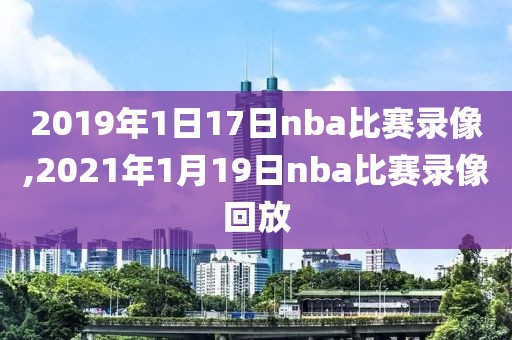 2019年1日17日nba比赛录像,2021年1月19日nba比赛录像回放