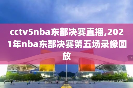 cctv5nba东部决赛直播,2021年nba东部决赛第五场录像回放