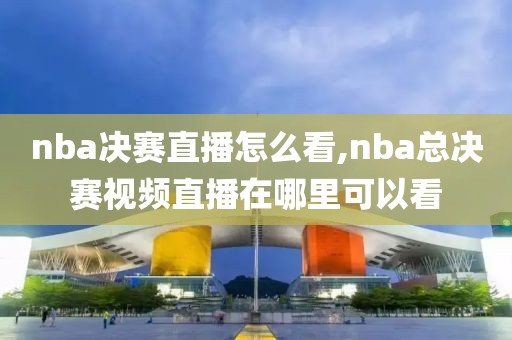 nba决赛直播怎么看,nba总决赛视频直播在哪里可以看