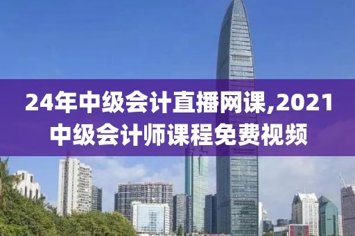 24年中级会计直播网课,2021中级会计师课程免费视频