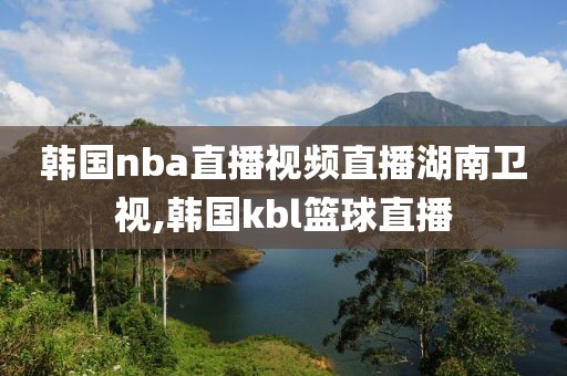 韩国nba直播视频直播湖南卫视,韩国kbl篮球直播