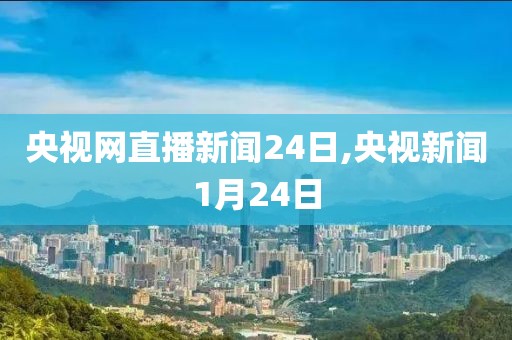 央视网直播新闻24日,央视新闻1月24日