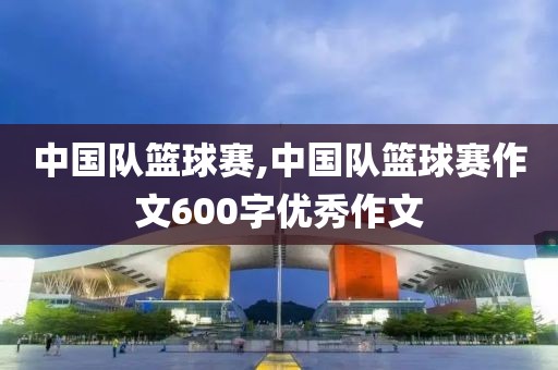 中国队篮球赛,中国队篮球赛作文600字优秀作文