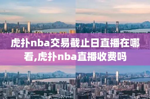 虎扑nba交易截止日直播在哪看,虎扑nba直播收费吗