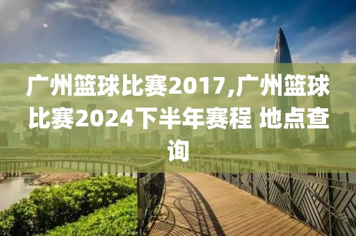 广州篮球比赛2017,广州篮球比赛2024下半年赛程 地点查询