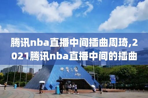 腾讯nba直播中间插曲周琦,2021腾讯nba直播中间的插曲