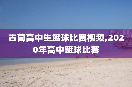 古蔺高中生篮球比赛视频,2020年高中篮球比赛