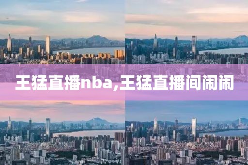 王猛直播nba,王猛直播间闹闹