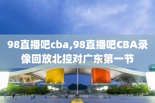 98直播吧cba,98直播吧CBA录像回放北控对广东第一节