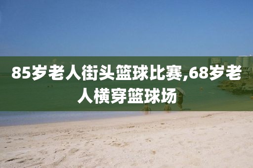 85岁老人街头篮球比赛,68岁老人横穿篮球场