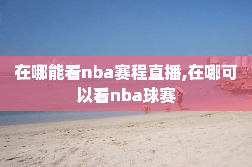 在哪能看nba赛程直播,在哪可以看nba球赛