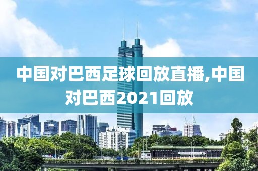 中国对巴西足球回放直播,中国对巴西2021回放