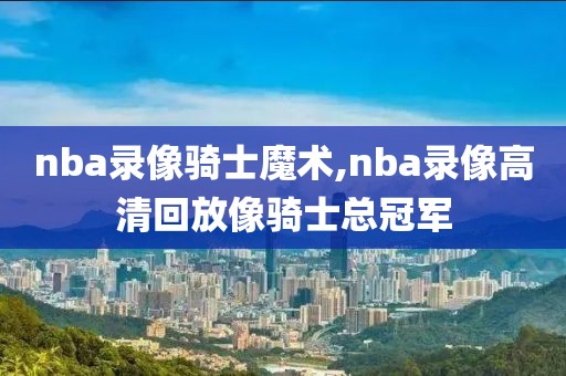 nba录像骑士魔术,nba录像高清回放像骑士总冠军