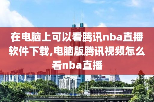 在电脑上可以看腾讯nba直播软件下载,电脑版腾讯视频怎么看nba直播