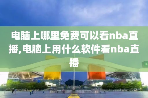 电脑上哪里免费可以看nba直播,电脑上用什么软件看nba直播