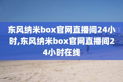 东风纳米box官网直播间24小时,东风纳米box官网直播间24小时在线