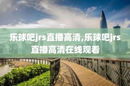 乐球吧jrs直播高清,乐球吧jrs直播高清在线观看
