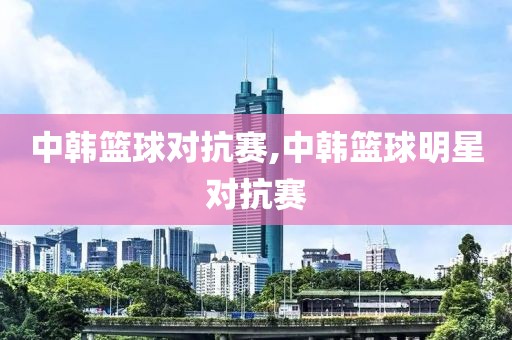 中韩篮球对抗赛,中韩篮球明星对抗赛