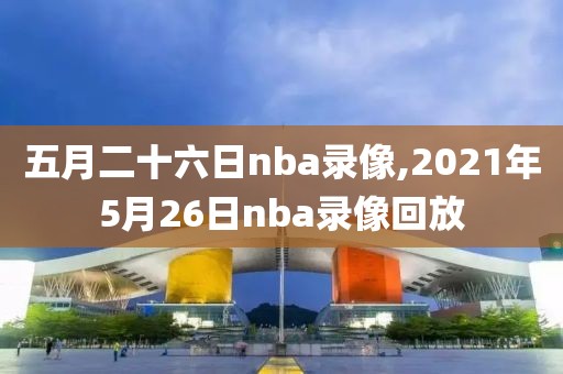 五月二十六日nba录像,2021年5月26日nba录像回放