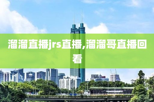 溜溜直播jrs直播,溜溜哥直播回看