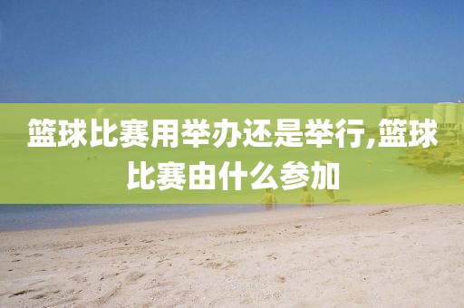 篮球比赛用举办还是举行,篮球比赛由什么参加
