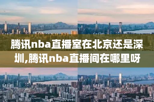 腾讯nba直播室在北京还是深圳,腾讯nba直播间在哪里呀