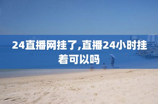 24直播网挂了,直播24小时挂着可以吗