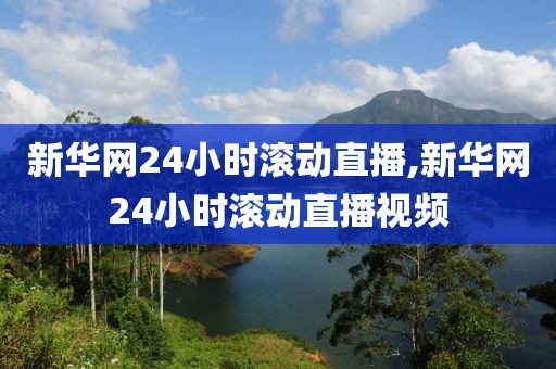 新华网24小时滚动直播,新华网24小时滚动直播视频