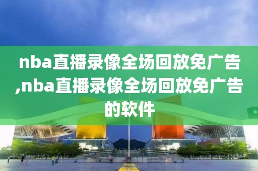 nba直播录像全场回放免广告,nba直播录像全场回放免广告的软件