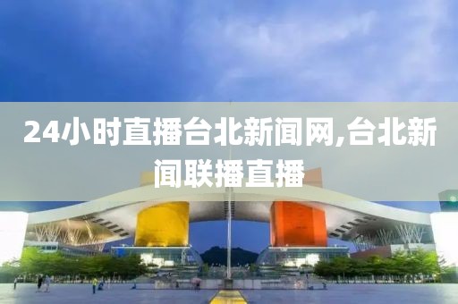 24小时直播台北新闻网,台北新闻联播直播