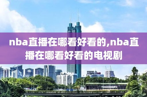 nba直播在哪看好看的,nba直播在哪看好看的电视剧