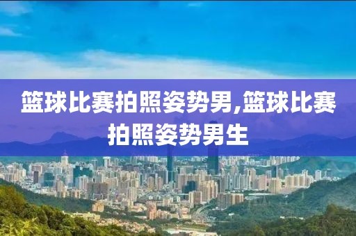 篮球比赛拍照姿势男,篮球比赛拍照姿势男生