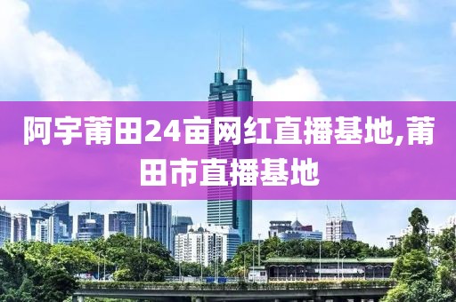 阿宇莆田24亩网红直播基地,莆田市直播基地