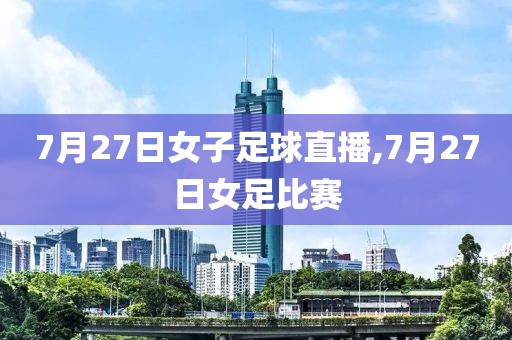 7月27日女子足球直播,7月27日女足比赛