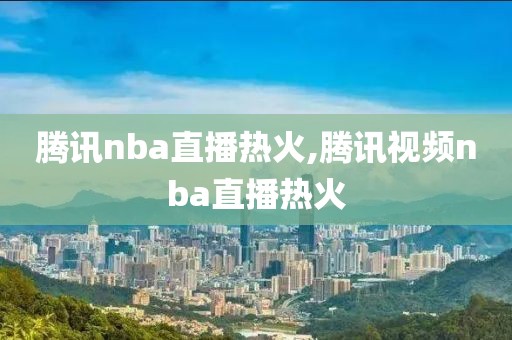 腾讯nba直播热火,腾讯视频nba直播热火