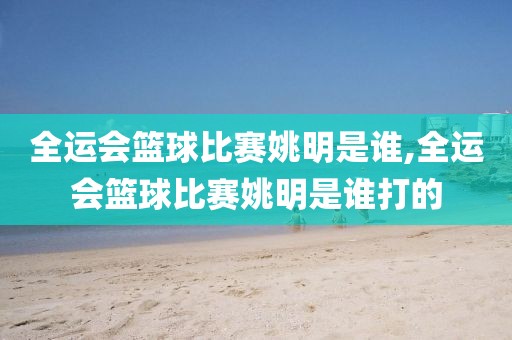 全运会篮球比赛姚明是谁,全运会篮球比赛姚明是谁打的