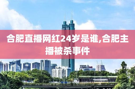 合肥直播网红24岁是谁,合肥主播被杀事件