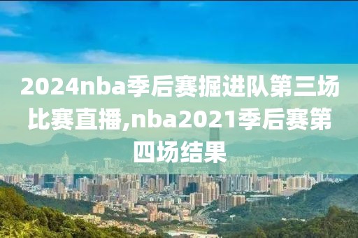 2024nba季后赛掘进队第三场比赛直播,nba2021季后赛第四场结果