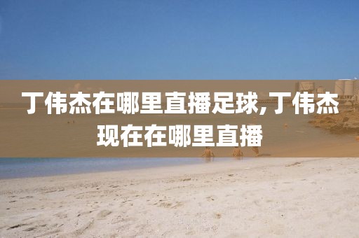丁伟杰在哪里直播足球,丁伟杰现在在哪里直播