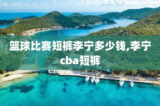 篮球比赛短裤李宁多少钱,李宁cba短裤