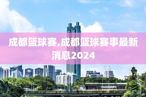 成都篮球赛,成都篮球赛事最新消息2024