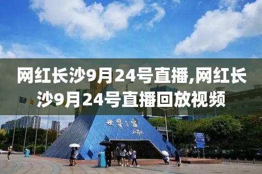 网红长沙9月24号直播,网红长沙9月24号直播回放视频