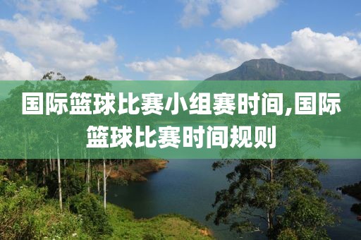 国际篮球比赛小组赛时间,国际篮球比赛时间规则