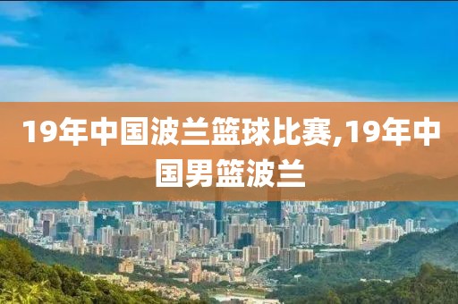 19年中国波兰篮球比赛,19年中国男篮波兰