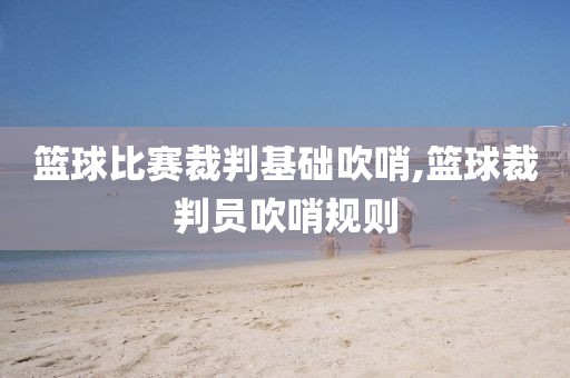 篮球比赛裁判基础吹哨,篮球裁判员吹哨规则