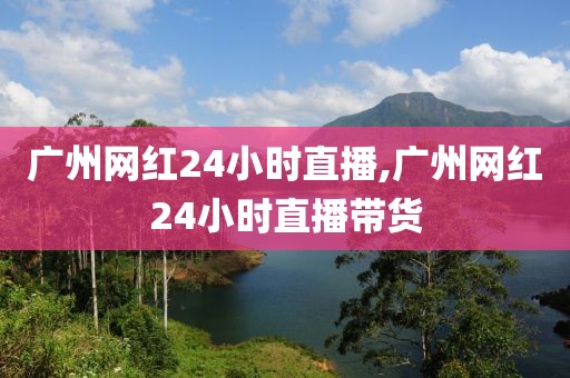 广州网红24小时直播,广州网红24小时直播带货