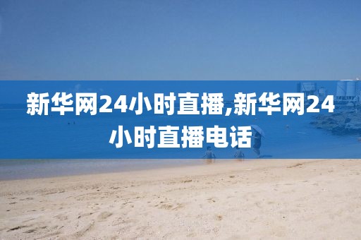 新华网24小时直播,新华网24小时直播电话