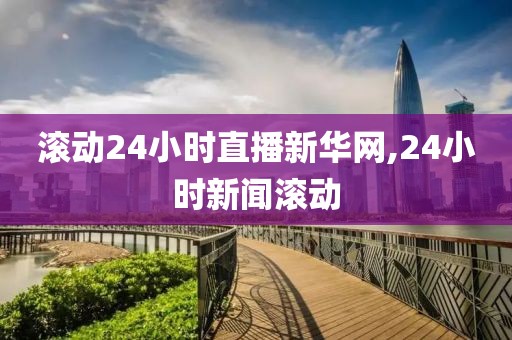 滚动24小时直播新华网,24小时新闻滚动