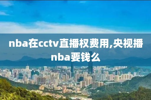 nba在cctv直播权费用,央视播nba要钱么